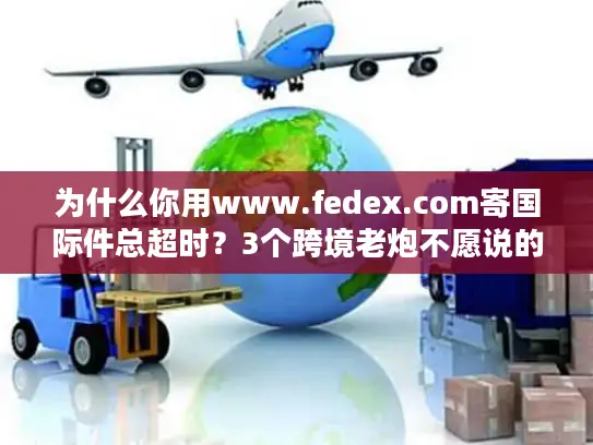 为什么你用www.fedex.com寄国际件总超时？3个跨境老炮不愿说的优化技巧
