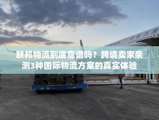 联邦物流到底靠谱吗？跨境卖家亲测3种国际物流方案的真实体验