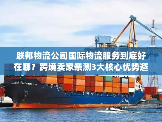 联邦物流公司国际物流服务到底好在哪？跨境卖家亲测3大核心优势避坑