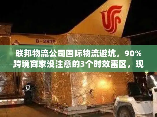 联邦物流公司国际物流避坑，90%跨境商家没注意的3个时效雷区，现在改还来得及？