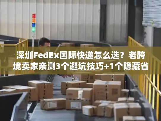 深圳FedEx国际快递怎么选？老跨境卖家亲测3个避坑技巧+1个隐藏省钱渠道