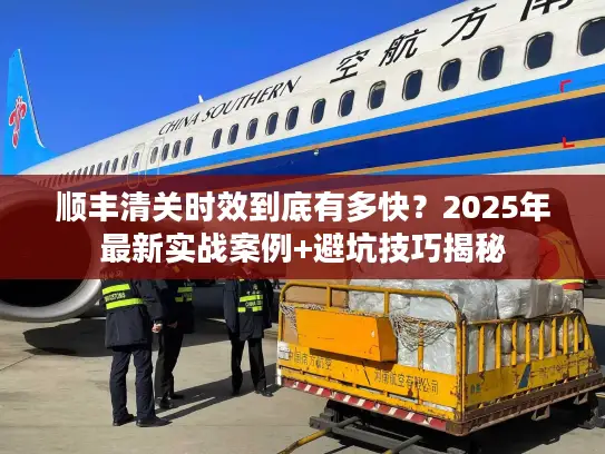 顺丰清关时效到底有多快？2025年最新实战案例+避坑技巧揭秘