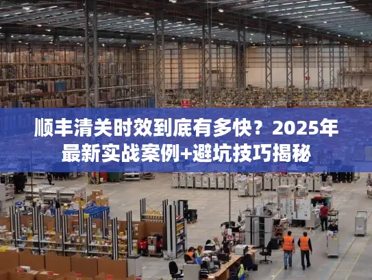 顺丰清关时效到底有多快？2025年最新实战案例+避坑技巧揭秘