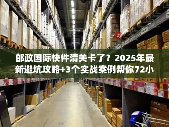 邮政国际快件清关卡了？2025年最新避坑攻略+3个实战案例帮你72小时内放行