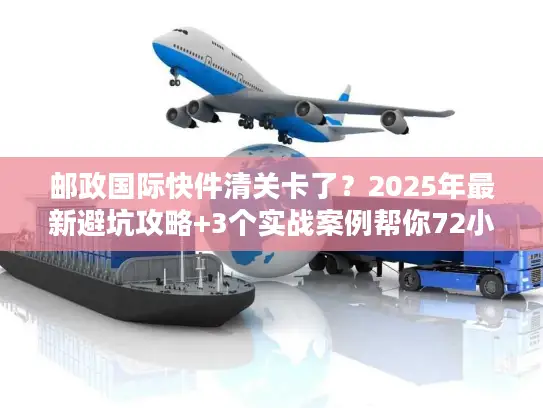 邮政国际快件清关卡了？2025年最新避坑攻略+3个实战案例帮你72小时内放行