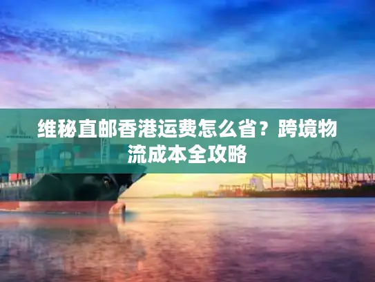 维秘直邮香港运费怎么省？跨境物流成本全攻略