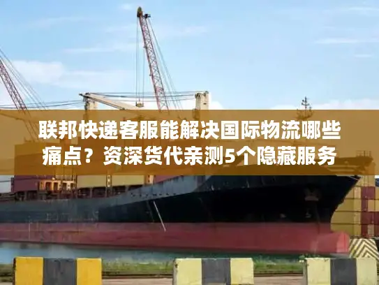 联邦快递客服能解决国际物流哪些痛点？资深货代亲测5个隐藏服务