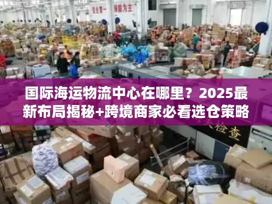 国际海运物流中心在哪里？2025最新布局揭秘+跨境商家必看选仓策略