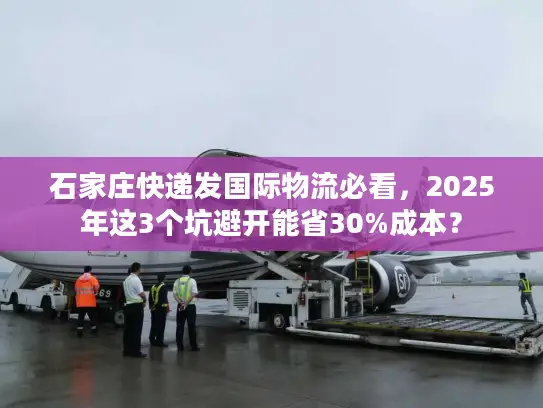石家庄快递发国际物流必看，2025年这3个坑避开能省30%成本？