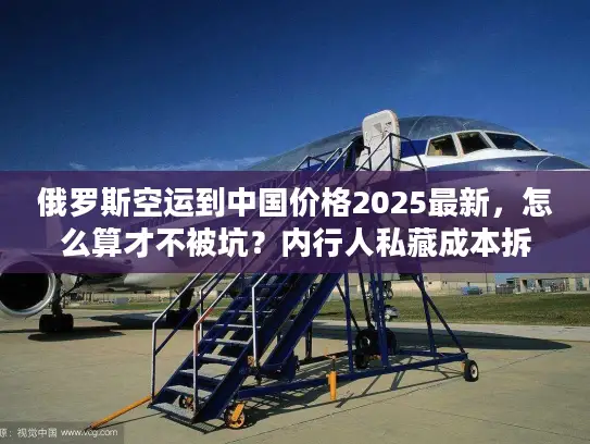 俄罗斯空运到中国价格2025最新，怎么算才不被坑？内行人私藏成本拆解+实战案例
