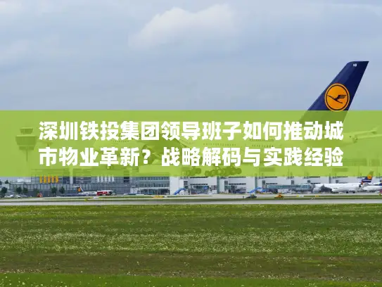 深圳铁投集团领导班子如何推动城市物业革新？战略解码与实践经验