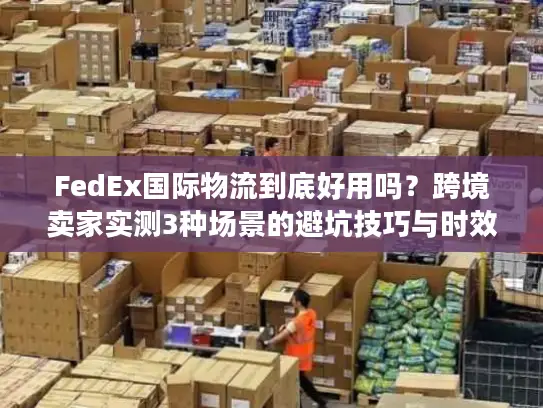 FedEx国际物流到底好用吗？跨境卖家实测3种场景的避坑技巧与时效真相