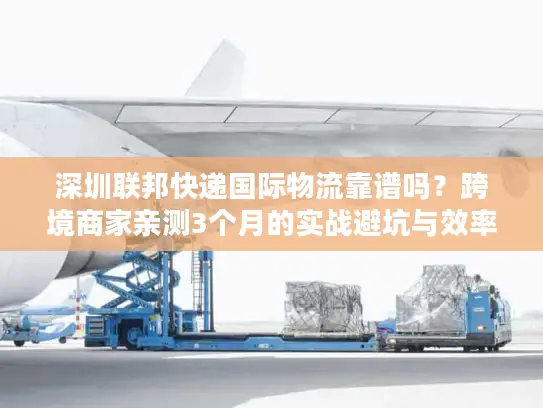 深圳联邦快递国际物流靠谱吗？跨境商家亲测3个月的实战避坑与效率密码