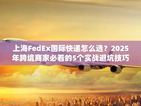 上海FedEx国际快递怎么选？2025年跨境商家必看的5个实战避坑技巧