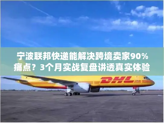 宁波联邦快递能解决跨境卖家90%痛点？3个月实战复盘讲透真实体验