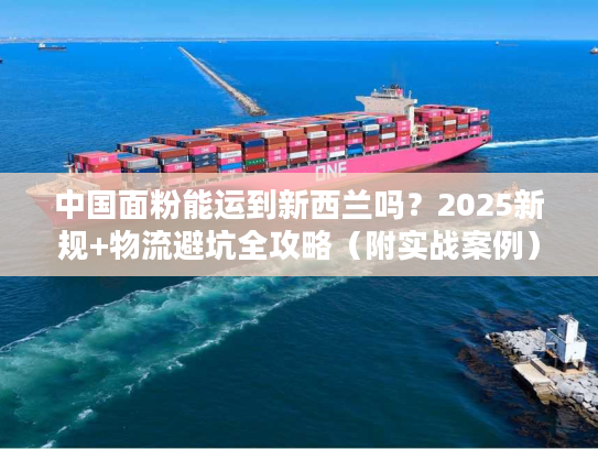 中国面粉能运到新西兰吗？2025新规+物流避坑全攻略（附实战案例）