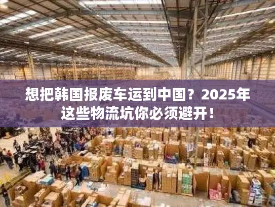 想把韩国报废车运到中国？2025年这些物流坑你必须避开！