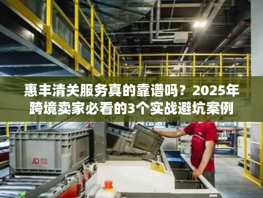惠丰清关服务真的靠谱吗？2025年跨境卖家必看的3个实战避坑案例