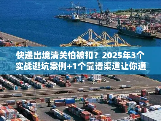 快递出境清关怕被扣？2025年3个实战避坑案例+1个靠谱渠道让你通关无忧