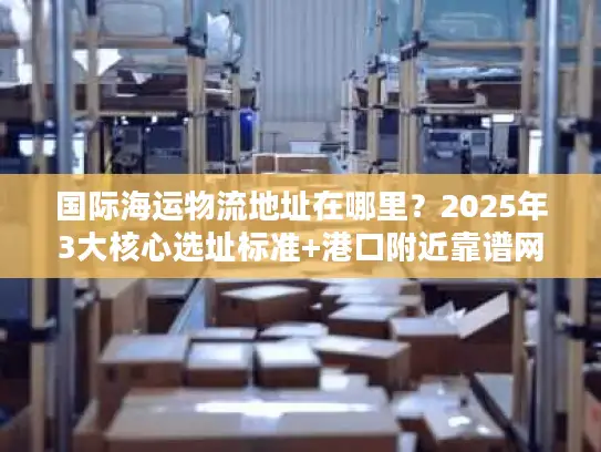 国际海运物流地址在哪里？2025年3大核心选址标准+港口附近靠谱网点推荐