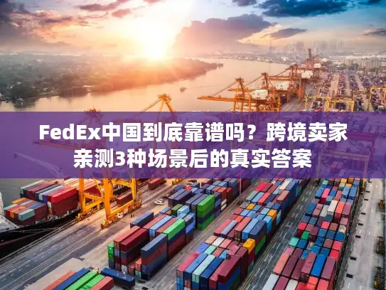 FedEx中国到底靠谱吗？跨境卖家亲测3种场景后的真实答案
