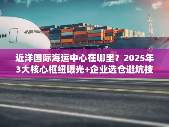 近洋国际海运中心在哪里？2025年3大核心枢纽曝光+企业选仓避坑技巧