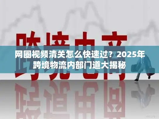 网圈视频清关怎么快速过？2025年跨境物流内部门道大揭秘