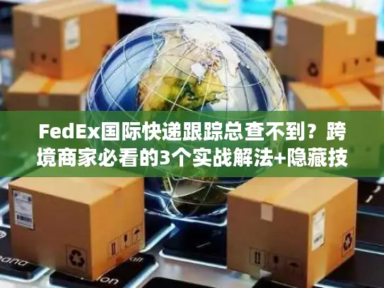 FedEx国际快递跟踪总查不到？跨境商家必看的3个实战解法+隐藏技巧