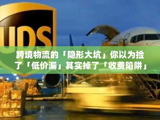 跨境物流的「隐形大坑」你以为捡了「低价漏」其实掉了「收费陷阱」