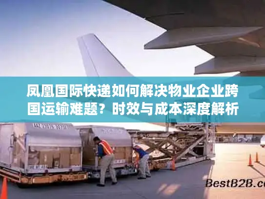 凤凰国际快递如何解决物业企业跨国运输难题？时效与成本深度解析