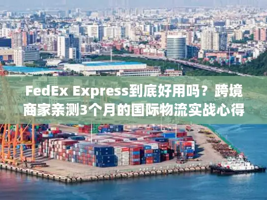 FedEx Express到底好用吗？跨境商家亲测3个月的国际物流实战心得