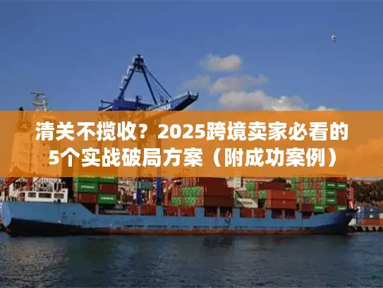 清关不揽收？2025跨境卖家必看的5个实战破局方案（附成功案例）