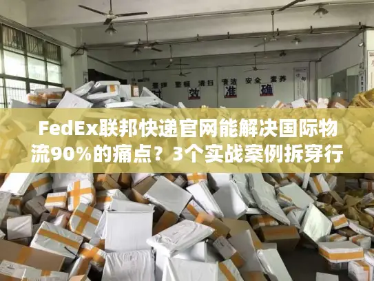 FedEx联邦快递官网能解决国际物流90%的痛点？3个实战案例拆穿行业真相