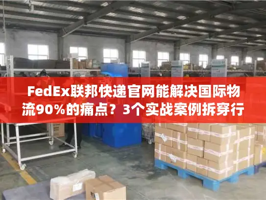 FedEx联邦快递官网能解决国际物流90%的痛点？3个实战案例拆穿行业真相