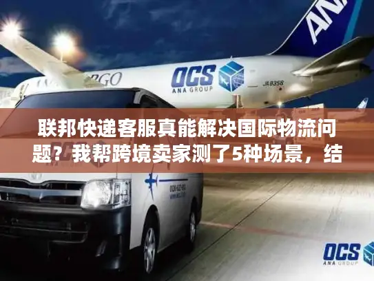 联邦快递客服真能解决国际物流问题？我帮跨境卖家测了5种场景，结果颠覆认知