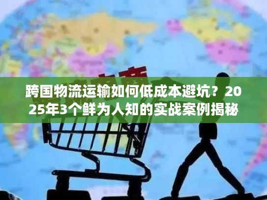 跨国物流运输如何低成本避坑？2025年3个鲜为人知的实战案例揭秘