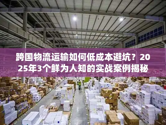 跨国物流运输如何低成本避坑？2025年3个鲜为人知的实战案例揭秘