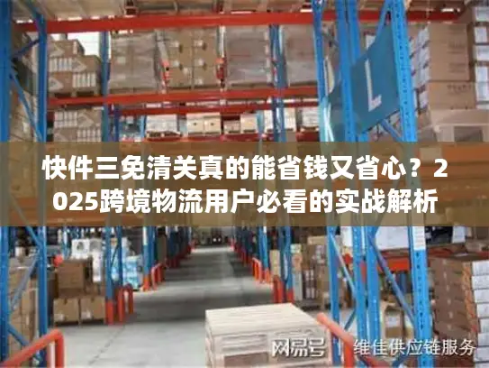 快件三免清关真的能省钱又省心？2025跨境物流用户必看的实战解析