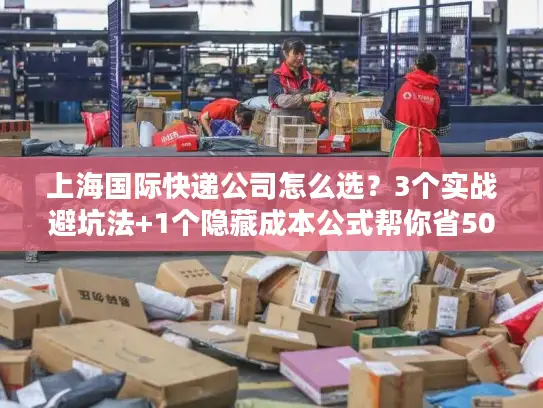 上海国际快递公司怎么选？3个实战避坑法+1个隐藏成本公式帮你省50%