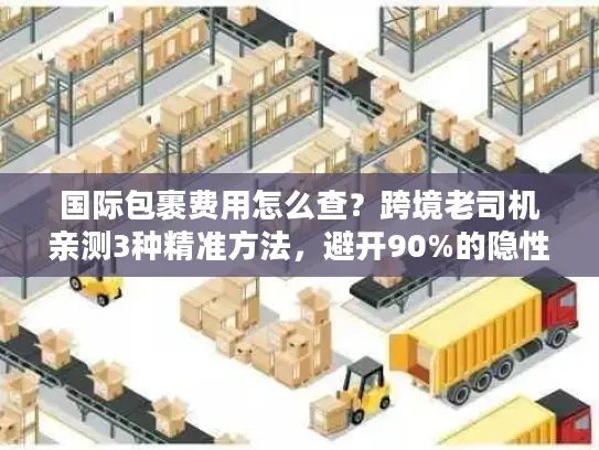 国际包裹费用怎么查？跨境老司机亲测3种精准方法，避开90%的隐性坑