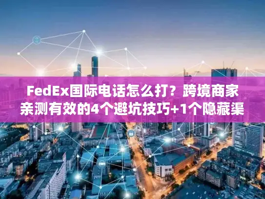 FedEx国际电话怎么打？跨境商家亲测有效的4个避坑技巧+1个隐藏渠道