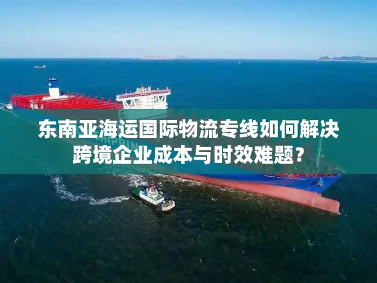 东南亚海运国际物流专线如何解决跨境企业成本与时效难题？
