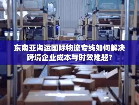 东南亚海运国际物流专线如何解决跨境企业成本与时效难题？