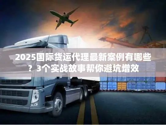 2025国际货运代理最新案例有哪些？3个实战故事帮你避坑增效