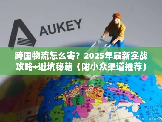 跨国物流怎么寄？2025年最新实战攻略+避坑秘籍（附小众渠道推荐）