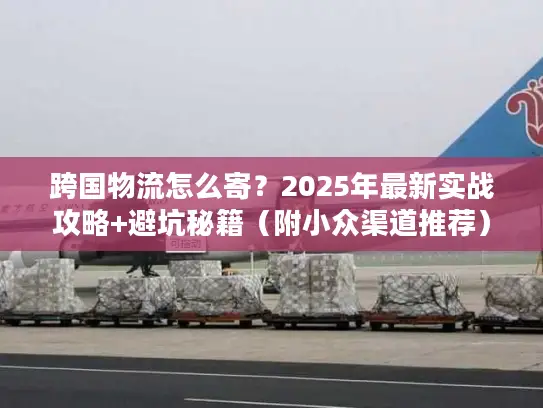 跨国物流怎么寄？2025年最新实战攻略+避坑秘籍（附小众渠道推荐）