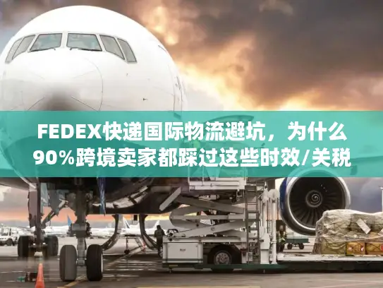 FEDEX快递国际物流避坑，为什么90%跨境卖家都踩过这些时效/关税雷？
