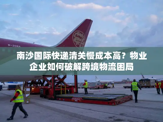 南沙国际快递清关慢成本高？物业企业如何破解跨境物流困局