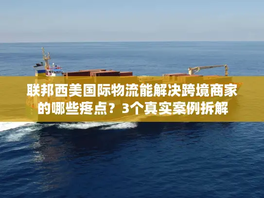 联邦西美国际物流能解决跨境商家的哪些疼点？3个真实案例拆解