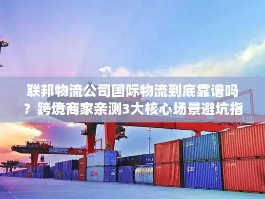 联邦物流公司国际物流到底靠谱吗？跨境商家亲测3大核心场景避坑指南
